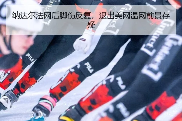 纳达尔法网后脚伤反复，退出美网温网前景存疑