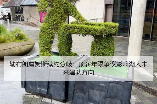 勒布朗詹姆斯续约分歧：顶薪年限争议影响湖人未来建队方向