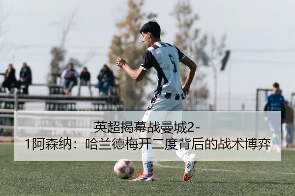 英超揭幕战曼城2-1阿森纳：哈兰德梅开二度背后的战术博弈